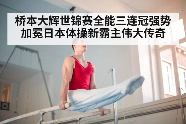 桥本大辉世锦赛全能三连冠强势加冕日本体操新霸主伟大传奇