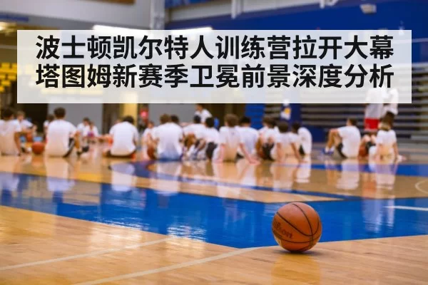 波士顿凯尔特人训练营拉开大幕 塔图姆新赛季卫冕前景深度分析